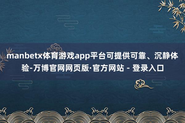manbetx体育游戏app平台可提供可靠、沉静体验-万博官网网页版·官方网站 - 登录入口