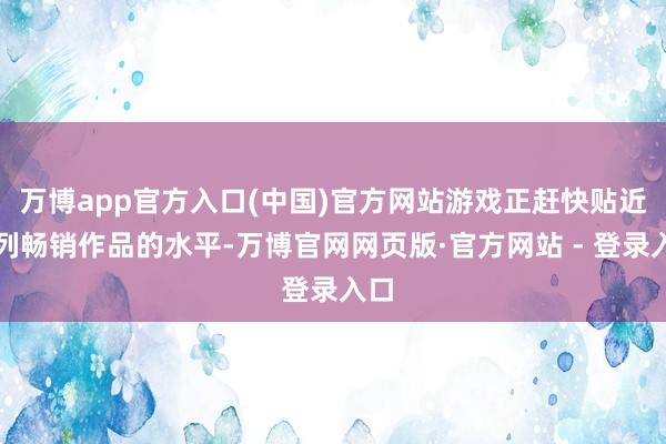 万博app官方入口(中国)官方网站游戏正赶快贴近系列畅销作品的水平-万博官网网页版·官方网站 - 登录入口