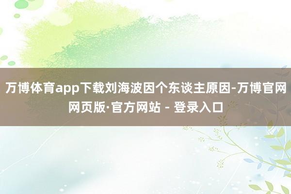 万博体育app下载刘海波因个东谈主原因-万博官网网页版·官方网站 - 登录入口