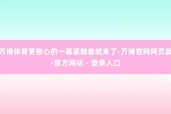 万博体育更揪心的一幕紧随着就来了-万博官网网页版·官方网站 - 登录入口