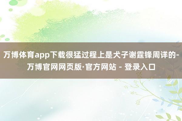 万博体育app下载很猛过程上是犬子谢霆锋周详的-万博官网网页版·官方网站 - 登录入口