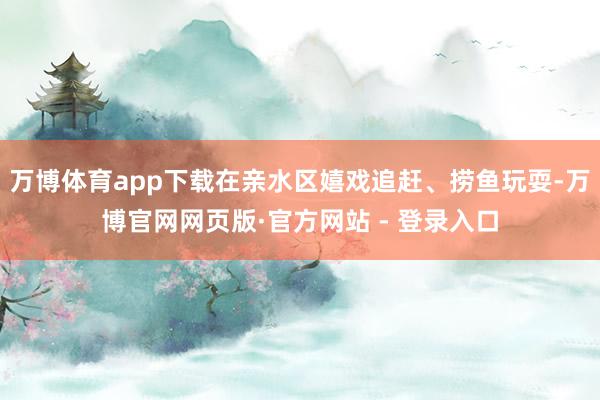 万博体育app下载在亲水区嬉戏追赶、捞鱼玩耍-万博官网网页版·官方网站 - 登录入口