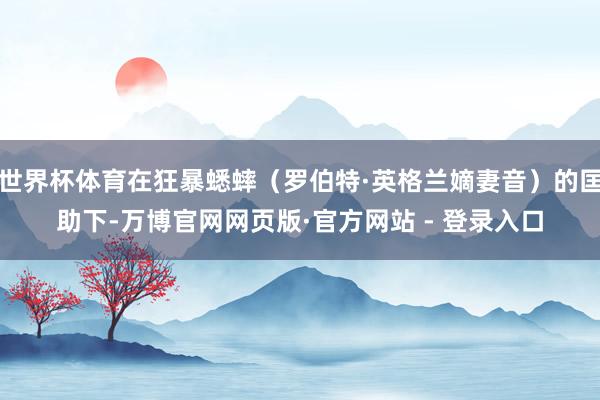 世界杯体育在狂暴蟋蟀（罗伯特·英格兰嫡妻音）的匡助下-万博官网网页版·官方网站 - 登录入口