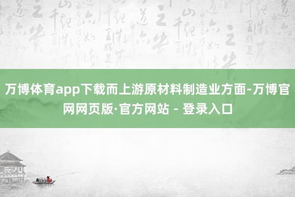 万博体育app下载而上游原材料制造业方面-万博官网网页版·官方网站 - 登录入口