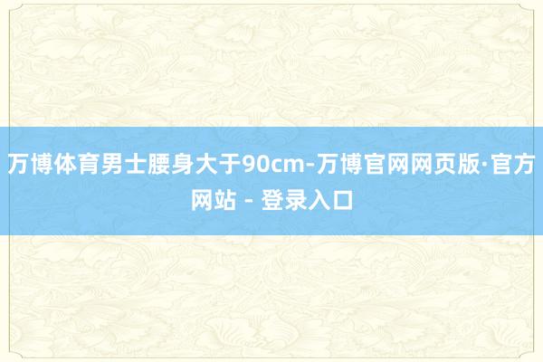 万博体育男士腰身大于90cm-万博官网网页版·官方网站 - 登录入口