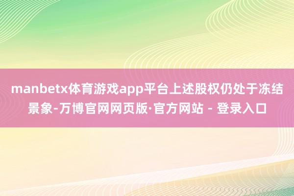 manbetx体育游戏app平台上述股权仍处于冻结景象-万博官网网页版·官方网站 - 登录入口