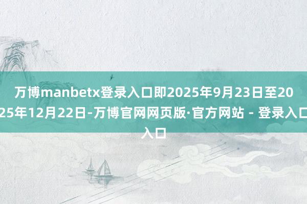 万博manbetx登录入口即2025年9月23日至2025年12月22日-万博官网网页版·官方网站 - 登录入口