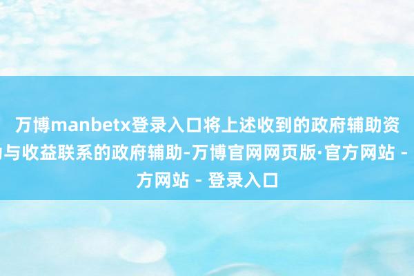万博manbetx登录入口将上述收到的政府辅助资金认定为与收益联系的政府辅助-万博官网网页版·官方网站 - 登录入口