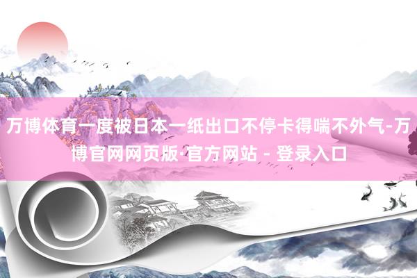 万博体育一度被日本一纸出口不停卡得喘不外气-万博官网网页版·官方网站 - 登录入口