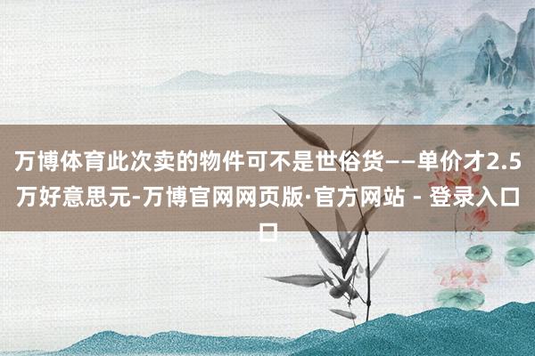 万博体育此次卖的物件可不是世俗货——单价才2.5万好意思元-万博官网网页版·官方网站 - 登录入口