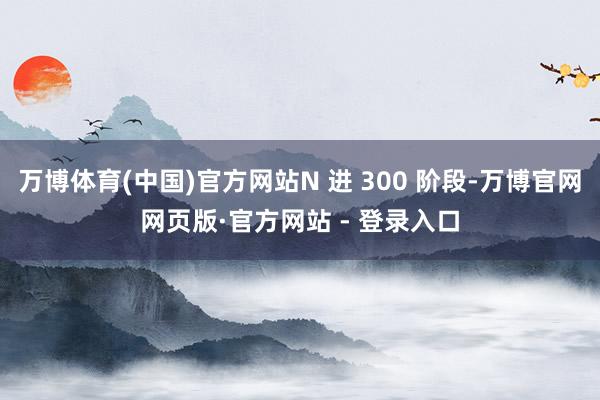 万博体育(中国)官方网站N 进 300 阶段-万博官网网页版·官方网站 - 登录入口
