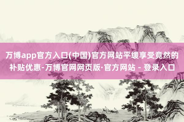 万博app官方入口(中国)官方网站平缓享受竟然的补贴优惠-万博官网网页版·官方网站 - 登录入口