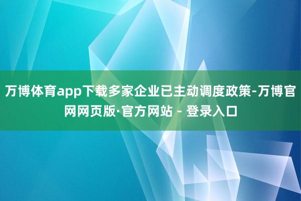 万博体育app下载多家企业已主动调度政策-万博官网网页版·官方网站 - 登录入口