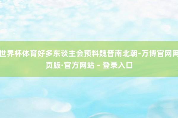 世界杯体育好多东谈主会预料魏晋南北朝-万博官网网页版·官方网站 - 登录入口
