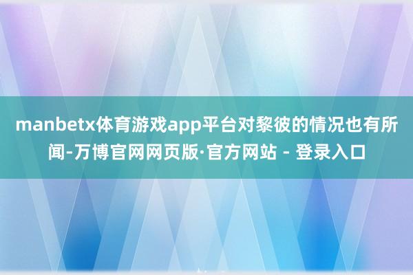 manbetx体育游戏app平台对黎彼的情况也有所闻-万博官网网页版·官方网站 - 登录入口