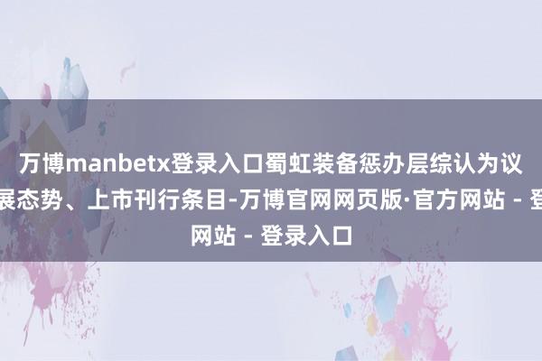 万博manbetx登录入口蜀虹装备惩办层综认为议行业发展态势、上市刊行条目-万博官网网页版·官方网站 - 登录入口