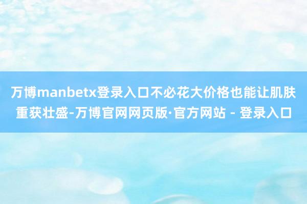万博manbetx登录入口不必花大价格也能让肌肤重获壮盛-万博官网网页版·官方网站 - 登录入口