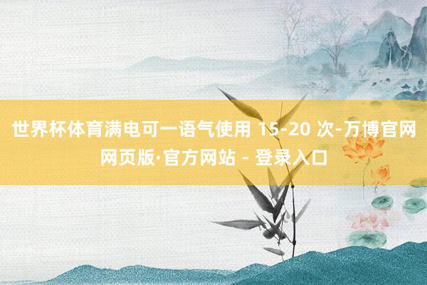 世界杯体育满电可一语气使用 15-20 次-万博官网网页版·官方网站 - 登录入口