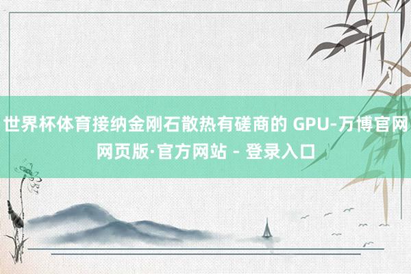 世界杯体育接纳金刚石散热有磋商的 GPU-万博官网网页版·官方网站 - 登录入口