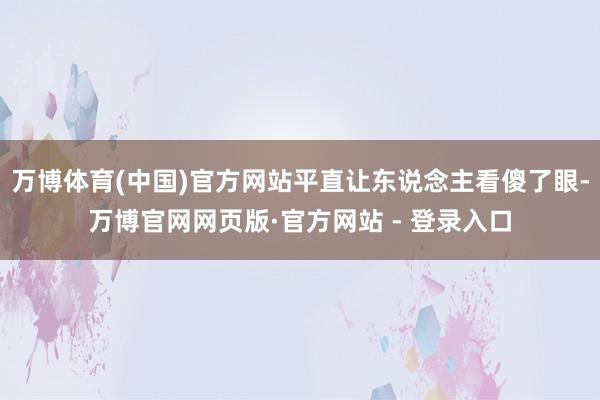 万博体育(中国)官方网站平直让东说念主看傻了眼-万博官网网页版·官方网站 - 登录入口