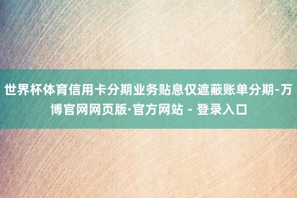 世界杯体育信用卡分期业务贴息仅遮蔽账单分期-万博官网网页版·官方网站 - 登录入口