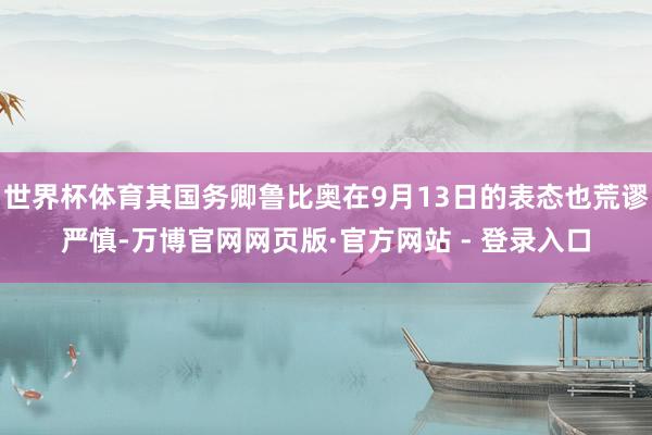 世界杯体育其国务卿鲁比奥在9月13日的表态也荒谬严慎-万博官网网页版·官方网站 - 登录入口