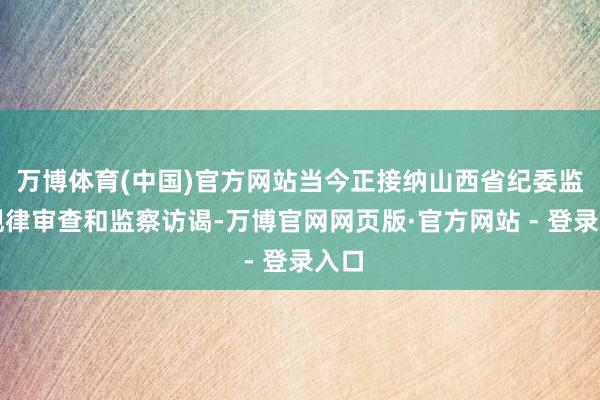 万博体育(中国)官方网站当今正接纳山西省纪委监委规律审查和监察访谒-万博官网网页版·官方网站 - 登录入口