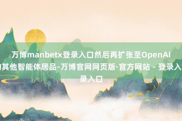 万博manbetx登录入口然后再扩张至OpenAI的其他智能体居品-万博官网网页版·官方网站 - 登录入口