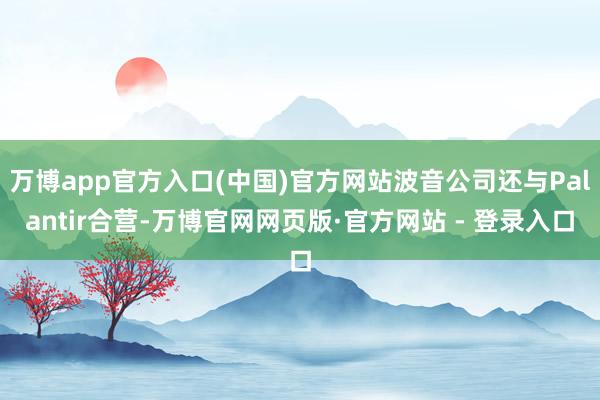 万博app官方入口(中国)官方网站波音公司还与Palantir合营-万博官网网页版·官方网站 - 登录入口