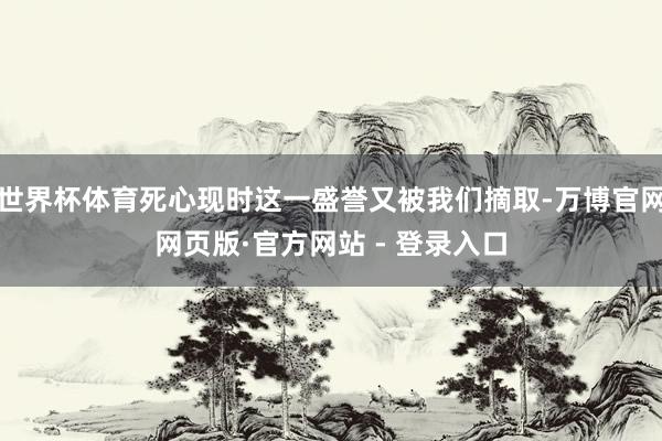 世界杯体育死心现时这一盛誉又被我们摘取-万博官网网页版·官方网站 - 登录入口