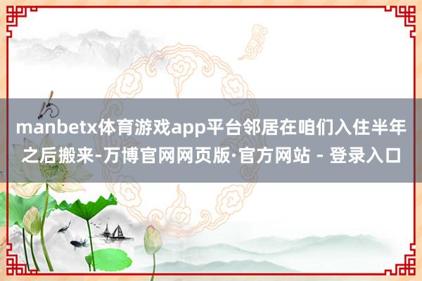 manbetx体育游戏app平台邻居在咱们入住半年之后搬来-万博官网网页版·官方网站 - 登录入口