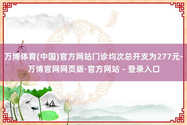 万博体育(中国)官方网站门诊均次总开支为277元-万博官网网页版·官方网站 - 登录入口