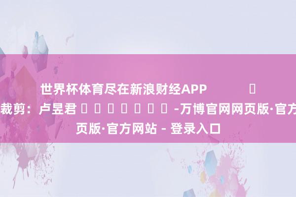 世界杯体育尽在新浪财经APP            						职守裁剪：卢昱君 							-万博官网网页版·官方网站 - 登录入口
