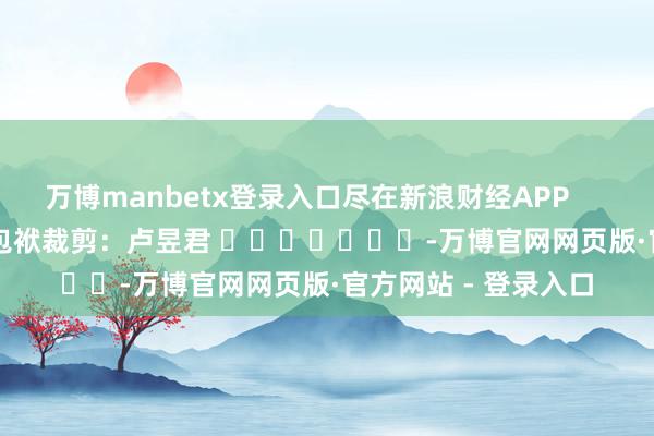 万博manbetx登录入口尽在新浪财经APP 包袱裁剪:卢昱君 -万博官网网页版·官方网站 - 登录入口
