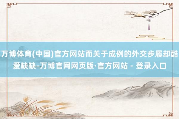 万博体育(中国)官方网站而关于成例的外交步履却酷爱缺缺-万博官网网页版·官方网站 - 登录入口