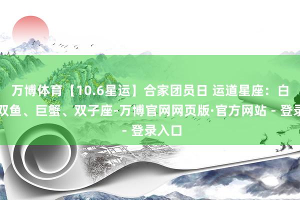 万博体育【10.6星运】合家团员日 运道星座：白羊、双鱼、巨蟹、双子座-万博官网网页版·官方网站 - 登录入口