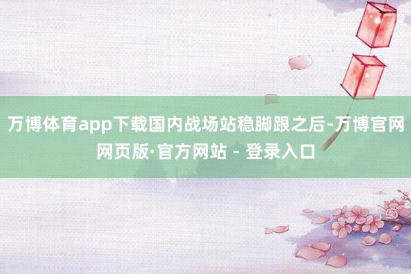 万博体育app下载国内战场站稳脚跟之后-万博官网网页版·官方网站 - 登录入口