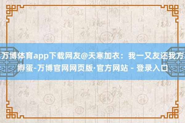 万博体育app下载网友@天寒加衣：我一又友还我方孵蛋-万博官网网页版·官方网站 - 登录入口
