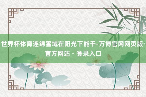 世界杯体育连绵雪域在阳光下能干-万博官网网页版·官方网站 - 登录入口