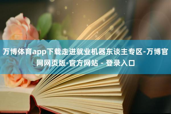 万博体育app下载走进就业机器东谈主专区-万博官网网页版·官方网站 - 登录入口