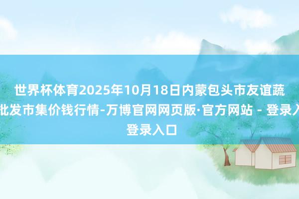 世界杯体育2025年10月18日内蒙包头市友谊蔬菜批发市集价钱行情-万博官网网页版·官方网站 - 登录入口