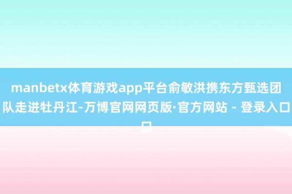 manbetx体育游戏app平台俞敏洪携东方甄选团队走进牡丹江-万博官网网页版·官方网站 - 登录入口