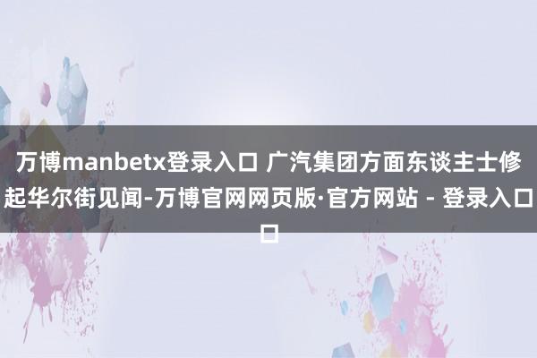 万博manbetx登录入口 广汽集团方面东谈主士修起华尔街见闻-万博官网网页版·官方网站 - 登录入口