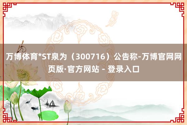 万博体育*ST泉为（300716）公告称-万博官网网页版·官方网站 - 登录入口