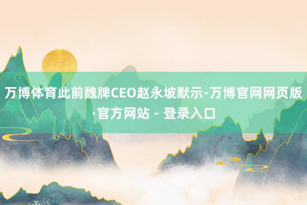 万博体育此前魏牌CEO赵永坡默示-万博官网网页版·官方网站 - 登录入口