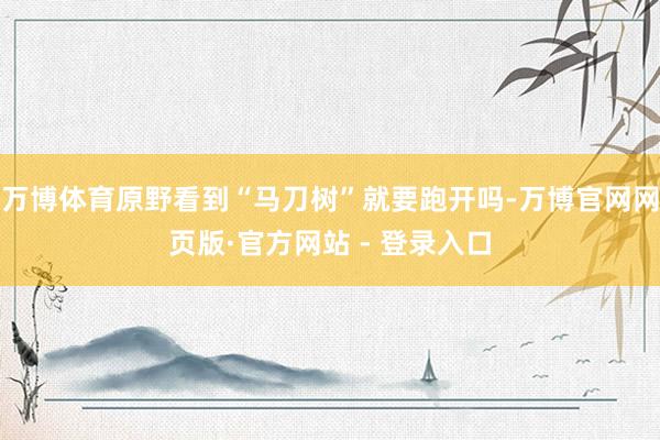 万博体育原野看到“马刀树”就要跑开吗-万博官网网页版·官方网站 - 登录入口