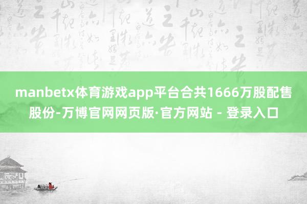 manbetx体育游戏app平台合共1666万股配售股份-万博官网网页版·官方网站 - 登录入口