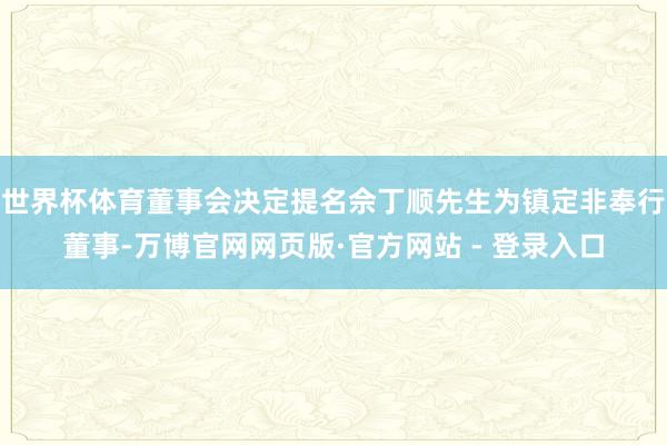 世界杯体育董事会决定提名佘丁顺先生为镇定非奉行董事-万博官网网页版·官方网站 - 登录入口