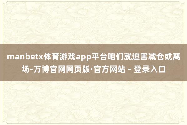 manbetx体育游戏app平台咱们就迫害减仓或离场-万博官网网页版·官方网站 - 登录入口