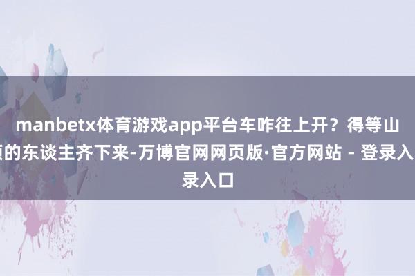 manbetx体育游戏app平台车咋往上开？得等山顶的东谈主齐下来-万博官网网页版·官方网站 - 登录入口